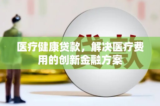 前郭尔罗斯医疗健康贷款，解决医疗费用的创新金融方案